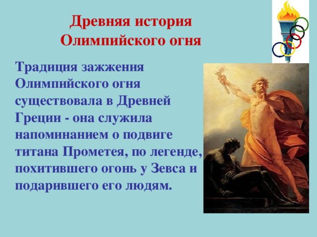 Древняя история Олимпийского огня  Традиция зажжения Олимпийского огня существовала в Древней Греции - она служила напоминанием о подвиге титана Прометея, по легенде, похитившего огонь у Зевса и подарившего его людям.