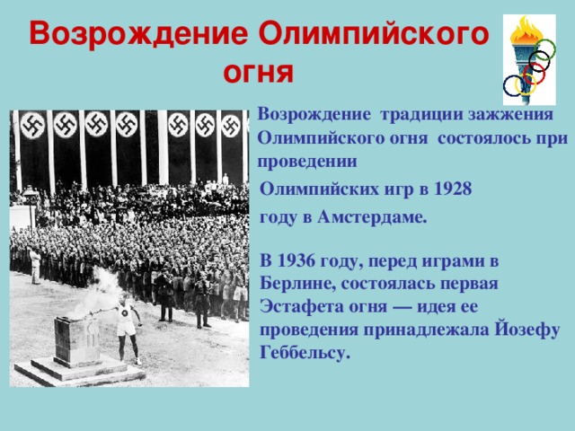 Возрождение Олимпийского огня  Возрождение  традиции зажжения Олимпийского огня состоялось при проведении   Олимпийских игр в 1928  году в Амстердаме. В 1936 году, перед играми в Берлине, состоялась первая Эстафета огня — идея ее проведения принадлежала Йозефу Геббельсу. 