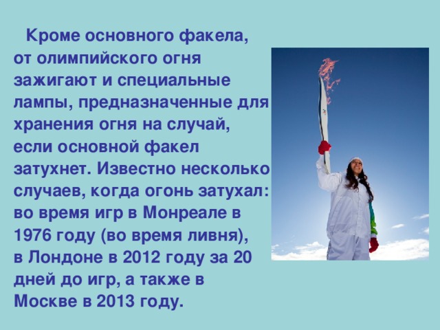 Кроме основного факела, от олимпийского огня зажигают и специальные лампы, предназначенные для хранения огня на случай, если основной факел затухнет. Известно несколько случаев, когда огонь затухал: во время игр в Монреале в 1976 году (во время ливня), в Лондоне в 2012 году за 20 дней до игр, а также в Москве в 2013 году.