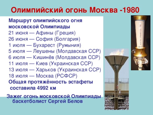 Олимпийский огонь Москва -1980 Маршрут олимпийского огня московской Олимпиады 21 июня — Афины (Греция) 26 июня — София (Болгария) 1 июля — Бухарест (Румыния) 5 июля — Леушены (Молдавская ССР) 6 июля — Кишинёв (Молдавская ССР) 11 июля — Киев (Украинская ССР) 13 июля — Харьков (Украинская ССР) 18 июля — Москва (РСФСР) Общая протяжённость эстафеты  составила 4992 км  Зажег огонь московской Олимпиады баскетболист Сергей Белов