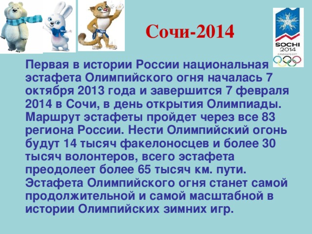 Сочи-2014  Первая в истории России национальная эстафета Олимпийского огня началась 7 октября 2013 года и завершится 7 февраля 2014 в Сочи, в день открытия Олимпиады. Маршрут эстафеты пройдет через все 83 региона России. Нести Олимпийский огонь будут 14 тысяч факелоносцев и более 30 тысяч волонтеров, всего эстафета преодолеет более 65 тысяч км. пути. Эстафета Олимпийского огня станет самой продолжительной и самой масштабной в истории Олимпийских зимних игр. 