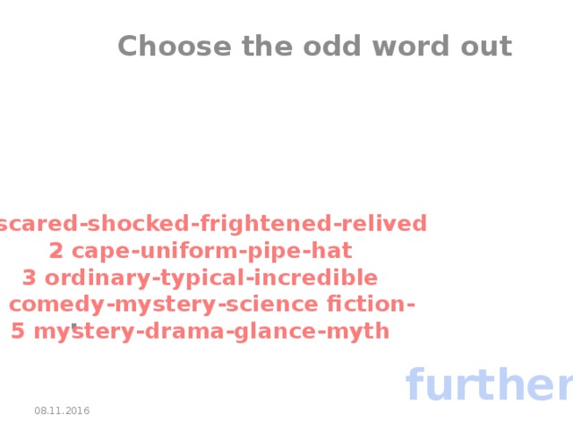 Choose the odd word out       . 1 scared-shocked-frightened-relived 2 cape-uniform-pipe-hat 3 ordinary-typical-incredible 4 comedy-mystery-science fiction- 5 mystery-drama-glance-myth further 08.11.2016