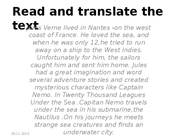 Read and translate the text Jules Verne lived in Nantes -on the west coast of France. He loved the sea, and when he was only 12,he tried to run away on a ship to the West Indies. Unfortunately for him, the sailors caught him and sent him home. Jules had a great imagination and word several adventure stories and created mysterious characters like Captain Nemo. In Twenty Thousand Leagues Under the Sea .Capitan Nemo travels under the sea in his submarine,the Nautilus .On his journeys he meets strange sea creatures and finds an underwater city. 08.11.2016