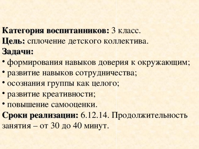 Категория воспитанников: 3 класс. Цель: сплочение детского коллектива. Задачи:  формирования навыков доверия к окружающим;  развитие навыков сотрудничества;  осознания группы как целого;  развитие креативности;  повышение самооценки. Сроки реализации: 6.12.14. Продолжительность занятия – от 30 до 40 минут.