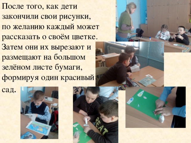 После того, как дети закончили свои рисунки, по желанию каждый может рассказать о своём цветке. Затем они их вырезают и размещают на большом зелёном листе бумаги, формируя один красивый сад .