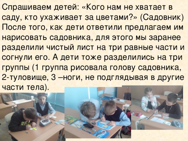 Спрашиваем детей: «Кого нам не хватает в саду, кто ухаживает за цветами?» (Садовник) После того, как дети ответили предлагаем им нарисовать садовника, для этого мы заранее разделили чистый лист на три равные части и согнули его. А дети тоже разделились на три группы (1 группа рисовала голову садовника, 2-туловище, 3 –ноги, не подглядывая в другие части тела).