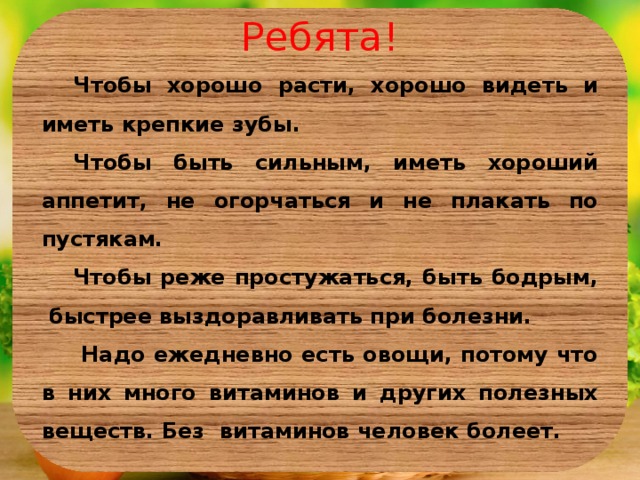 Ребята! Чтобы хорошо расти, хорошо видеть и иметь крепкие зубы. Чтобы быть сильным, иметь хороший аппетит, не огорчаться и не плакать по пустякам. Чтобы реже простужаться, быть бодрым, быстрее выздоравливать при болезни.  Надо ежедневно есть овощи, потому что в них много витаминов и других полезных веществ. Без витаминов человек болеет.