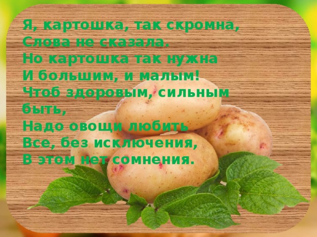 Я, картошка, так скромна, Слова не сказала. Но картошка так нужна И большим, и малым! Чтоб здоровым, сильным быть, Надо овощи любить Все, без исключения, В этом нет сомнения.