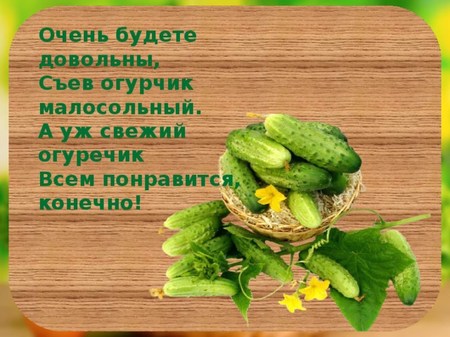 Очень будете довольны, Съев огурчик малосольный. А уж свежий огуречик Всем понравится, конечно!