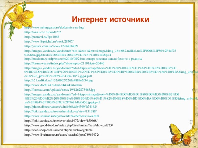 Интернет источники http://www.pelinggator.ru/ekskursiya-na-lug/ http://tana.ucoz.ru/load/232  http://pantarei.ru/?p=1068  http://www.litprichal.ru/work/28707/  http://yaltatv.com.ua/news/1278403402/  http://images.yandex.ru/yandsearch?nl=1&ed=1&rpt=simage&img_url=i082.radikal.ru%2F0908%2F56%2F4df7503edc0a.jpg&text=%D0%BB%D0%B5%D1%81%D0%B0&p=4  http://moslenta.wordpress.com/2010/08/24/на-севере-москвы-нашли-болото-с-редким/  http://forum.wec.ru/index.php?showtopic=21191&st=20440  http://images.yandex.ru/yandsearch?ed=1&rpt=simage&text=%D1%80%D0%B0%D1%81%D1%82%D0%B5%D0%BD%D0%B8%D1%8F%20%D0%B2%20%D1%82%D0%B5%D0%BF%D0%BB%D0%B8%D1%86%D0%B5&img_url=3sotki.ucoz.ru%2F_ph%2F2%2F2%2F436671857.jpg&p=0  http://s51.radikal.ru/i132/0902/52/ffa4889e5f54.jpg  http://www.dachi74.ru/kartoshka/karto.htm  http://forexaw.com/uploads/news/19/1262873463.jpg  http://images.yandex.ru/yandsearch?ed=1&rpt=simage&text=%D0%B4%D0%B5%D1%80%D0%B5%D0%B2%D0%BE%20%D0%B2%20%D0%BA%D0%B0%D1%80%D1%82%D0%B8%D0%BD%D0%BA%D0%B0%D1%85&img_url=s39.radikal.ru%2Fi084%2F1005%2F8c%2Ff7681dfdd456.jpg&p=5  http://photo.sibnet.ru/users/winik666/alb4399/ft74162/  http://fotki.yandex.ru/users/shershukova/view/131388/  http://www.solnsad.ru/kryzhovnik39-chernoslivovii.htm  http://fotki.yandex.ru/users/var-alex1977/view/150668/ http://www.good-food.ru/index.php/distributors/facts/show_all/35/ http://seed-shop.com.ua/seed.php?razdel=vegetable http://www.liveinternet.ru/users/natathe3/post78965472/