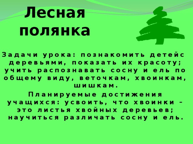 Лесная полянка Задачи урока: познакомить детейс деревьями, показать их красоту; учить распознавать сосну и ель по общему виду, веточкам, хвоинкам, шишкам. Планируемые достижения учащихся: усвоить, что хвоинки – это листья хвойных деревьев; научиться различать сосну и ель.