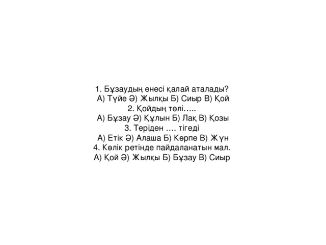 1. Бұзаудың енесі қалай аталады? А) Түйе Ә) Жылқы Б) Сиыр В) Қой  2. Қойдың төлі….. А) Бұзау Ә) Құлын Б) Лақ В) Қозы  3. Теріден …. тігеді А) Етік Ә) Алаша Б) Көрпе В) Жүн  4. Көлік ретінде пайдаланатын мал. А) Қой Ә) Жылқы Б) Бұзау В) Сиыр