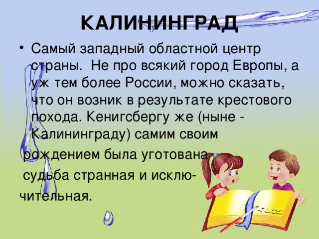 КАЛИНИНГРАД Самый западный областной центр страны.  Не про всякий город Европы, а уж тем более России, можно сказать, что он возник в результате крестового похода. Кенигсбергу же (ныне - Калининграду) самим своим  рождением была уготована  судьба странная и исклю- чительная.