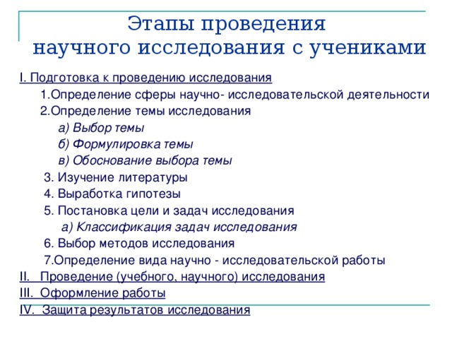 Этапы проведения  научного исследования с учениками I. Подготовка к проведению исследования  1.Определение сферы научно- исследовательской деятельности  2.Определение темы исследования  а) Выбор темы  б) Формулировка темы  в) Обоснование выбора темы  3. Изучение литературы  4. Выработка гипотезы  5. Постановка цели и задач исследования  а) Классификация задач исследования  6. Выбор методов исследования  7.Определение вида научно - исследовательской работы II. Проведение (учебного, научного) исследования III. Оформление работы IV. Защита результатов исследования