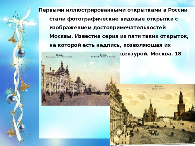 Первыми иллюстрированными открытками в России стали фотографические видовые открытки с изображением достопримечательностей Москвы. Известна серия из пяти таких открыток, на которой есть надпись, позволяющая их датировать: 