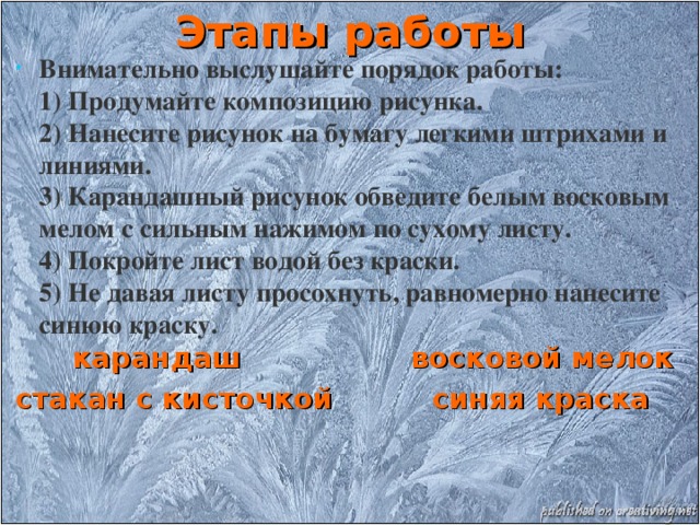 Этапы работы Внимательно выслушайте порядок работы:   1) Продумайте композицию рисунка.  2) Нанесите рисунок на бумагу легкими штрихами и линиями.  3) Карандашный рисунок обведите белым восковым мелом с сильным нажимом по сухому листу.  4) Покройте лист водой без краски.  5) Не давая листу просохнуть, равномерно нанесите синюю краску.   карандаш восковой мелок стакан с кисточкой синяя краска