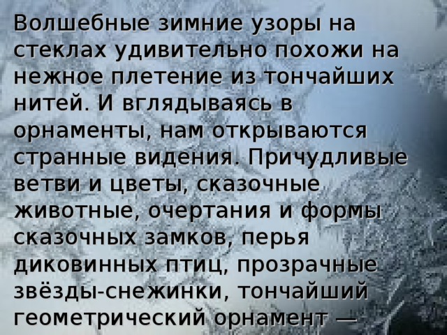 Волшебные зимние узоры на стеклах удивительно похожи на нежное плетение из тончайших нитей. И вглядываясь в орнаменты, нам открываются странные видения. Причудливые ветви и цветы, сказочные животные, очертания и формы сказочных замков, перья диковинных птиц, прозрачные звёзды-снежинки, тончайший геометрический орнамент — морозные рисунки разнообразны и уникальны.