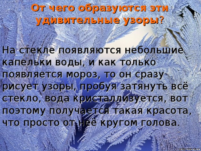 От чего образуются эти удивительные узоры ? На стекле появляются небольшие капельки воды, и как только появляется мороз, то он сразу рисует узоры, пробуя затянуть всё стекло, вода кристаллизуется, вот поэтому получается такая красота, что просто от неё кругом голова.