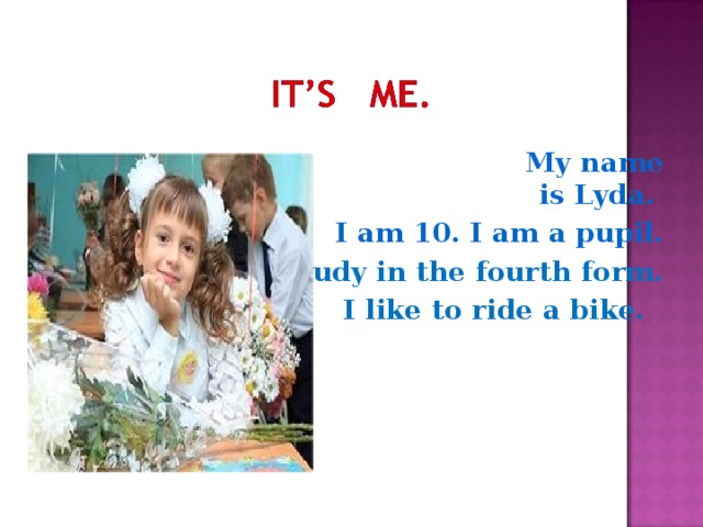 My name is Lyda. I am 10. I am a pupil. I study in the fourth form. I like to ride a bike.