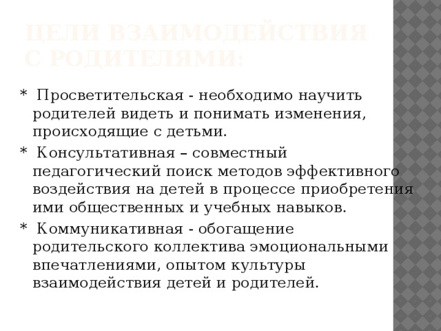 Цели взаимодействия с родителями: * Просветительская - необходимо научить родителей видеть и понимать изменения, происходящие с детьми. * Консультативная – совместный педагогический поиск методов эффективного воздействия на детей в процессе приобретения ими общественных и учебных навыков. * Коммуникативная - обогащение родительского коллектива эмоциональными впечатлениями, опытом культуры взаимодействия детей и родителей.