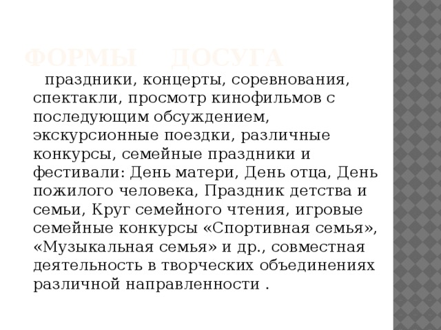      праздники, концерты, соревнования, спектакли, просмотр кинофильмов с последующим обсуждением, экскурсионные поездки, различные конкурсы, семейные праздники и фестивали: День матери, День отца, День пожилого человека, Праздник детства и семьи, Круг семейного чтения, игровые семейные конкурсы «Спортивная семья», «Музыкальная семья» и др., совместная деятельность в творческих объединениях различной направленности . Формы досуга