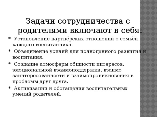   Задачи сотрудничества с родителями включают в себя: * Установление партнёрских отношений с семьёй каждого воспитанника. * Объединение усилий для полноценного развития и воспитания. * Создание атмосферы общности интересов, эмоциональной взаимоподдержки, взаимо заинтересованности и взаимопроникновения в проблемы друг друга. * Активизации и обогащения воспитательных умений родителей.  