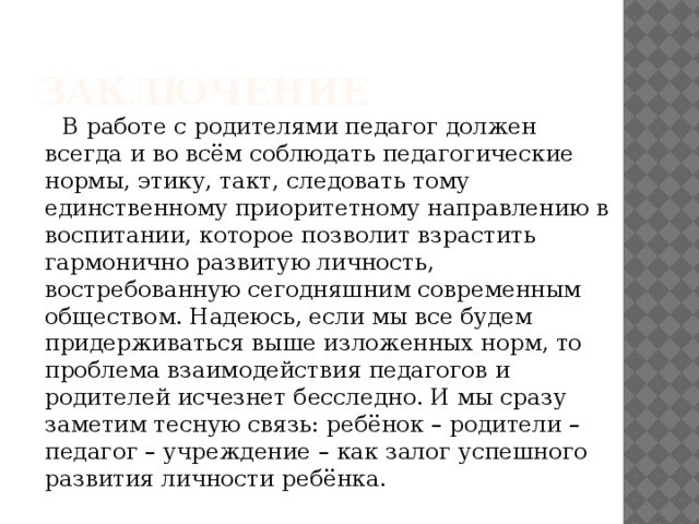 заключение  В работе с родителями педагог должен всегда и во всём соблюдать педагогические нормы, этику, такт, следовать тому единственному приоритетному направлению в воспитании, которое позволит взрастить гармонично развитую личность, востребованную сегодняшним современным обществом. Надеюсь, если мы все будем придерживаться выше изложенных норм, то проблема взаимодействия педагогов и родителей исчезнет бесследно. И мы сразу заметим тесную связь: ребёнок – родители – педагог – учреждение – как залог успешного развития личности ребёнка.