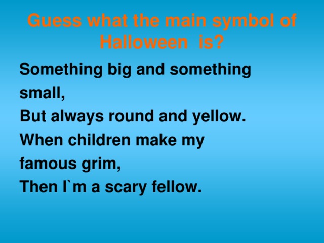 Guess what the main symbol of Halloween is? Something big and something small, But always round and yellow. When children make my famous grim, Then I`m a scary fellow.