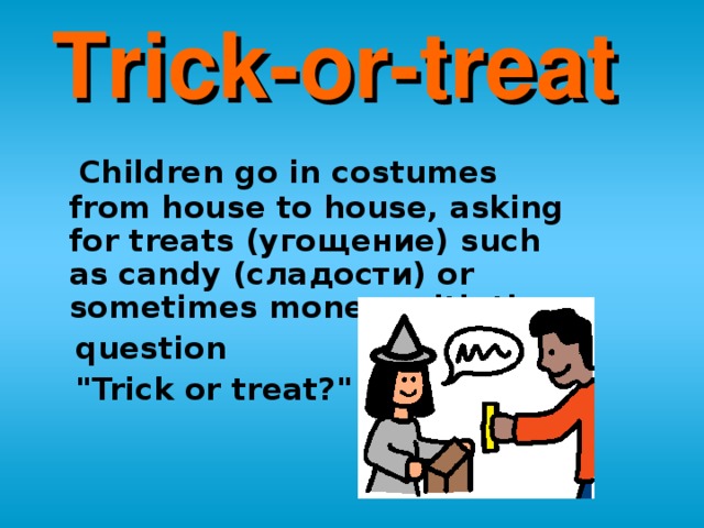 Trick-or-treat   Children go in costumes from house to house, asking for treats (угощение) such as candy (сладости) or sometimes money, with the   question  