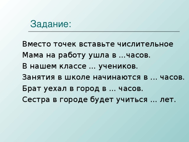 Задание: Вместо точек вставьте числительное Мама на работу ушла в ...часов. В нашем классе ... учеников. Занятия в школе начинаются в ... часов. Брат уехал в город в ... часов. Сестра в городе будет учиться ... лет.