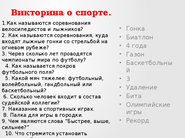 1.Как называются соревнования велосипедистов и лыжников? 2. Как называются соревнования, куда входят лыжные гонки со стрельбой на огневом рубеже?  3. Через сколько лет проводятся чемпионаты мира по футболу?   4. Как называется покров футбольного поля?   5. Какой мяч тяжелее: футбольный, волейбольный, гандбольный или баскетбольный?  6. Сколько человек входит в состав судейской коллегии?  7. Наказание в спортивных играх.  8. Палка для игры в городки.  9. Чем являются слова 