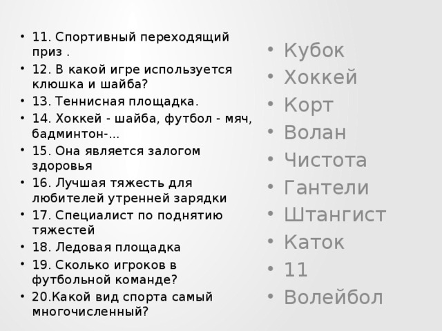 11. Спортивный переходящий приз . 12. В какой игре используется клюшка и шайба? 13. Теннисная площадка. 14. Хоккей - шайба, футбол - мяч, бадминтон-... 15. Она является залогом здоровья 16. Лучшая тяжесть для любителей утренней зарядки 17. Специалист по поднятию тяжестей 18. Ледовая площадка 19. Сколько игроков в футбольной команде? 20.Какой вид спорта самый многочисленный? Кубок Хоккей Корт Волан Чистота Гантели Штангист Каток 11 Волейбол