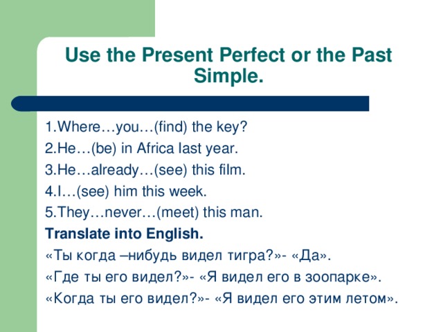 Use the Present Perfect or the Past Simple. 1.Where…you…(find) the key? 2.He…(be) in Africa last year. 3.He…already…(see) this film. 4.I…(see) him this week. 5.They…never…(meet) this man. Translate into English. «Ты когда –нибудь видел тигра?»- «Да». «Где ты его видел?»- «Я видел его в зоопарке». «Когда ты его видел?»- «Я видел его этим летом».