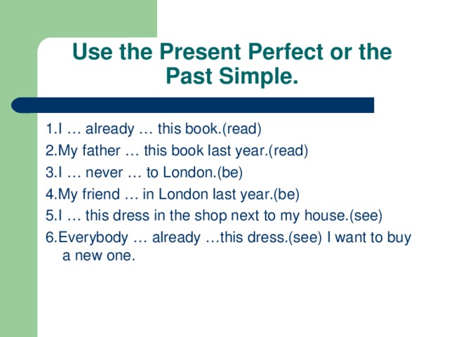 Use the Present Perfect or the Past Simple. 1.I … already … this book.(read) 2.My father … this book last year.(read) 3.I … never … to London.(be) 4.My friend … in London last year.(be) 5.I … this dress in the shop next to my house.(see) 6.Everybody … already …this dress.(see) I want to buy a new one.