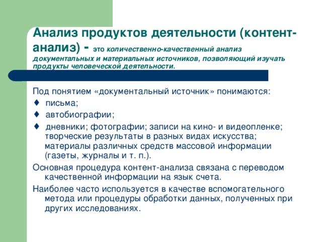 Анализ продуктов деятельности (контент-анализ) - это количественно-качественный анализ документальных и материальных источников, позволяющий изучать продукты человеческой деятельности. Под понятием «документальный источник» понимаются: ♦ письма; ♦ автобиографии; ♦ дневники; фотографии; записи на кино- и видеопленке; творческие результаты в разных видах искусства; материалы различных средств массовой информации (газеты, журналы и т. п.). Основная процедура контент-анализа связана с переводом качественной информации на язык счета. Наиболее часто используется в качестве вспомогательного метода или процедуры обработки данных, полученных при других исследованиях.