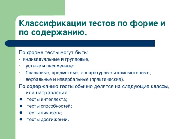 Классификации тестов по форме и по содержанию. По форме тесты могут быть: - индивидуальные и групповые, устные и письменные; бланковые, предметные, аппаратурные и компьютерные; вербальные и невербальные (практические). По содержанию тесты обычно делятся на следующие классы, или направления: ♦ тесты интеллекта; ♦ тесты способностей; ♦ тесты личности; ♦ тесты достижений.