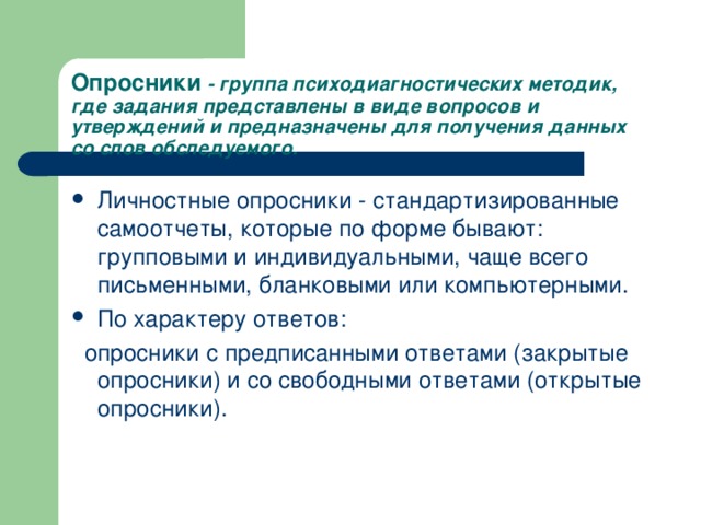 Опросники - группа психодиагностических методик, где задания представлены в виде вопросов и утверждений и предназначены для получения данных со слов обследуемого. Личностные опросники - стандартизированные самоотчеты, которые по форме бывают: групповыми и индивидуальными, чаще всего письменными, бланковыми или компьютерными. По характеру ответов:  опросники с предписанными ответами (закрытые опросники) и со свободными ответами (открытые опросники).