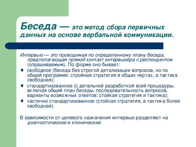 Беседа — это метод сбора первичных данных на основе вербальной коммуникации. Интервью — это проводимая по определенному плану беседа, предполагающая прямой контакт интервьюера с респондентом (опрашиваемым). По форме оно бывает: ♦ свободное (беседа без строгой детализации вопросов, но по общей программе: стройная стратегия в общих чертах, а тактика свободная); ♦ стандартизованное (с детальной разработкой всей процедуры, включая общий план беседы, последовательность вопросов, варианты возможных ответов: стойкая стратегия и тактика); ♦ частично стандартизованное (стойкая стратегия, а тактика более свободная). В зависимости от целевого назначения интервью разделяют на диагностические и клинические