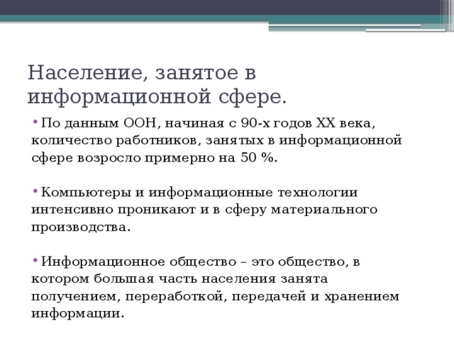 Население, занятое в  информационной сфере. По данным ООН, начиная с 90-х годов XX века, количество работников, занятых в информационной сфере возросло примерно на 50 %. Компьютеры и информационные технологии интенсивно проникают и в сферу материального производства. Информационное общество – это общество, в котором большая часть населения занята получением, переработкой, передачей и хранением информации.