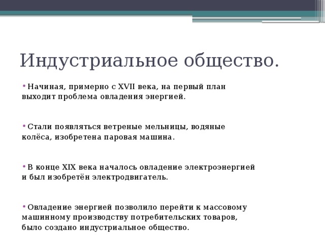 Индустриальное общество. Начиная, примерно с XVII века, на первый план выходит проблема овладения энергией. Стали появляться ветреные мельницы, водяные колёса, изобретена паровая машина. В конце XIX века началось овладение электроэнергией и был изобретён электродвигатель. Овладение энергией позволило перейти к массовому машинному производству потребительских товаров, было создано индустриальное общество.