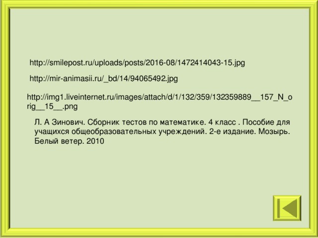 http://smilepost.ru/uploads/posts/2016-08/1472414043-15.jpg http://mir-animasii.ru/_bd/14/94065492.jpg http://img1.liveinternet.ru/images/attach/d/1/132/359/132359889__157_N_orig__15__.png Л. А Зинович. Сборник тестов по математике. 4 класс . Пособие для учащихся общеобразовательных учреждений. 2-е издание. Мозырь. Белый ветер. 2010