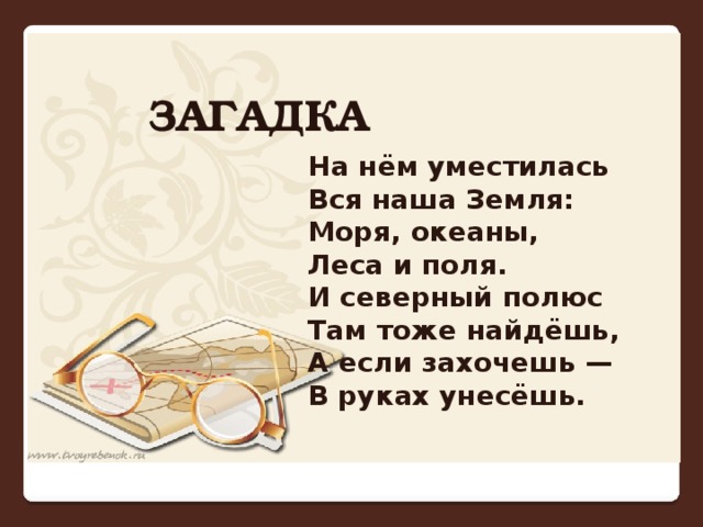 ЗАГАДКА На нём уместилась   Вся наша Земля:   Моря, океаны,   Леса и поля.   И северный полюс   Там тоже найдёшь,   А если захочешь —   В руках унесёшь. 