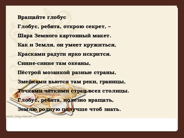 Вращайте глобус Глобус, ребята, открою секрет, –  Шара Земного картонный макет.  Как и Земля, он умеет кружиться,  Красками радуги ярко искрится.  Синие-синие там океаны,  Пёстрой мозаикой разные страны,  Змейками вьются там реки, границы,  Точками чёткими стран всех столицы.  Глобус, ребята, полезно вращать,  Землю родную получше чтоб знать.