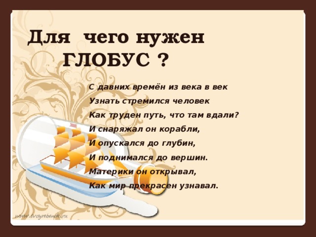 Для чего нужен ГЛОБУС ? С давних времён из века в век Узнать стремился человек Как труден путь, что там вдали? И снаряжал он корабли, И опускался до глубин, И поднимался до вершин. Материки он открывал, Как мир прекрасен узнавал.