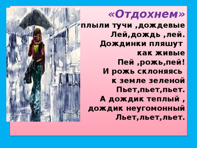 «Отдохнем»  Приплыли тучи ,дождевые  Лей,дождь ,лей.  Дождинки пляшут  как живые  Пей ,рожь,пей!  И рожь склоняясь  к земле зеленой  Пьет,пьет,пьет.  А дождик теплый ,  дождик неугомонный  Льет,льет,льет.