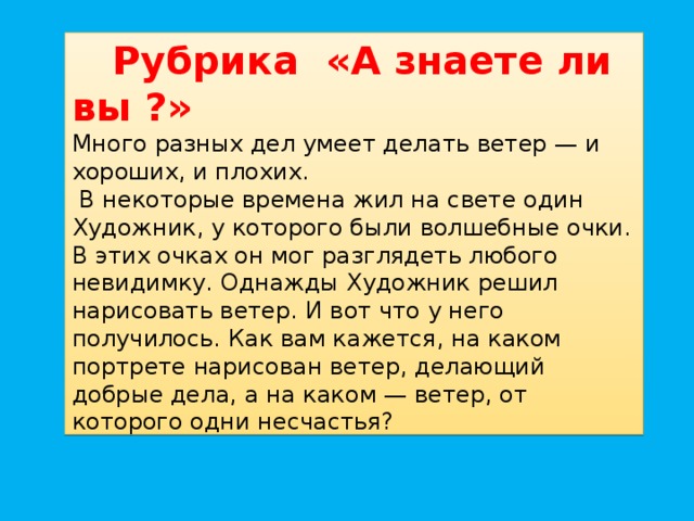 Рубрика «А знаете ли вы ?»  Много разных дел умеет делать ветер — и хороших, и плохих.  В некоторые времена жил на свете один Художник, у которого были волшебные очки. В этих очках он мог разглядеть любого невидимку. Однажды Художник решил нарисовать ветер. И вот что у него получилось. Как вам кажется, на каком портрете нарисован ветер, делающий добрые дела, а на каком — ветер, от которого одни несчастья?