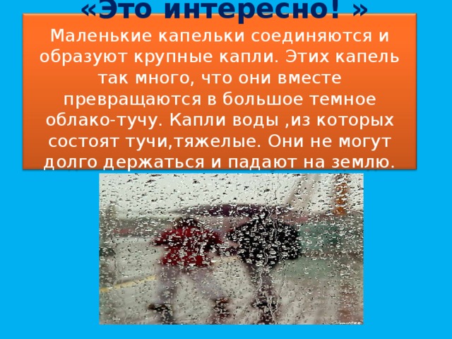 «Это интересно! »  Маленькие капельки соединяются и образуют крупные капли. Этих капель так много, что они вместе превращаются в большое темное облако-тучу. Капли воды ,из которых состоят тучи,тяжелые. Они не могут долго держаться и падают на землю. Вот и получается дождь.