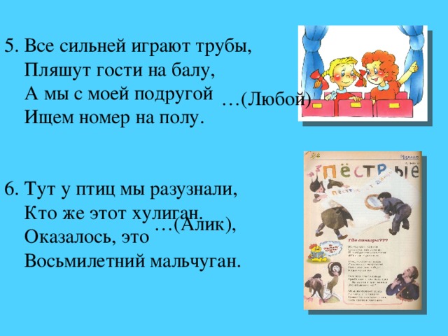 5. Все сильней играют трубы,  Пляшут гости на балу,  А мы с моей подругой  Ищем номер на полу.      6. Тут у птиц мы разузнали,  Кто же этот хулиган.  Оказалось, это  Восьмилетний мальчуган. … (Алик), … (Любой)