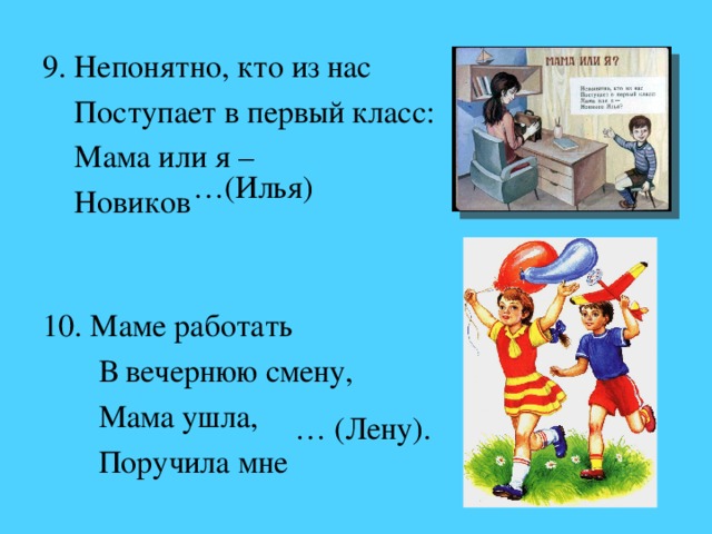 9. Непонятно, кто из нас  Поступает в первый класс:  Мама или я –  Новиков   10. Маме работать  В вечернюю смену,  Мама ушла,  Поручила мне … (Илья) … (Лену).