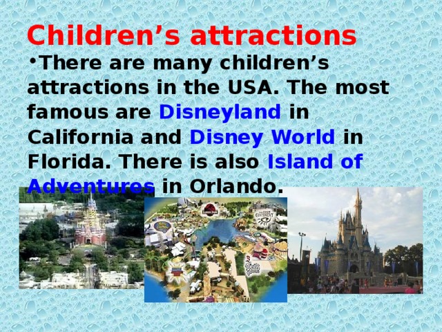 Children’s attractions There are many children’s attractions in the USA. The most famous are Disneyland in California and Disney World in Florida. There is also Island of Adventures in Orlando.